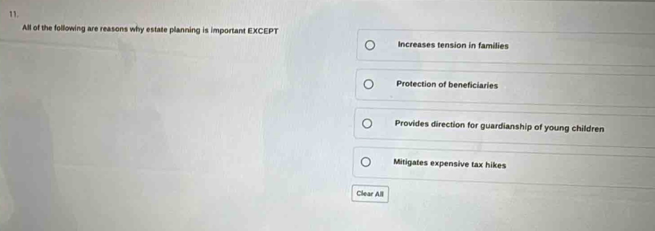 11. all of the following are reasons why estate planning is important except\nincreases tension in families\nprotection of beneficiaries\nprovides direction for guardianship of young children\nmitigates expensive tax hikes\nclear all