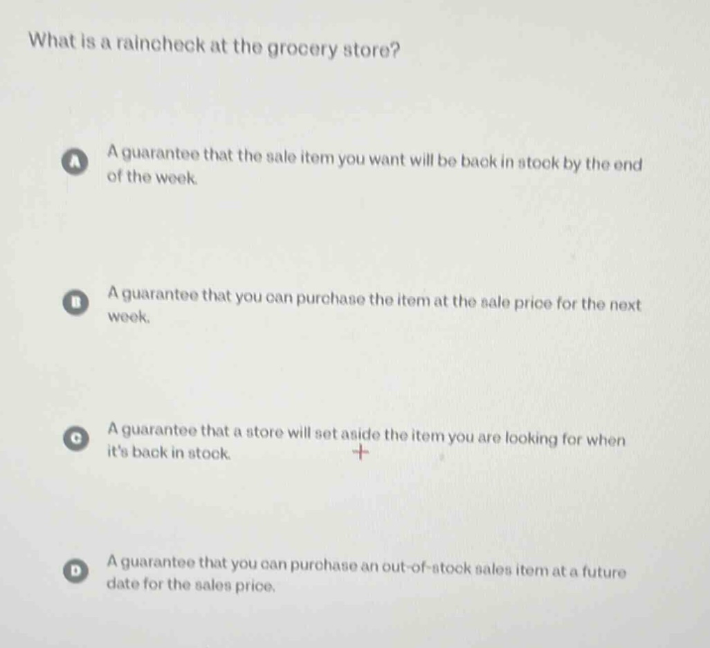 what is a raincheck at the grocery store?\na a guarantee that the sale item you want will be back in stock by the end of the week.\nb a guarantee that you can purchase the item at the sale price for the next week.\nc a guarantee that a store will set aside the item you are looking for when its back in stock.\nd a guarantee that you can purchase an out - of - stock sales item at a future date for the sales price.