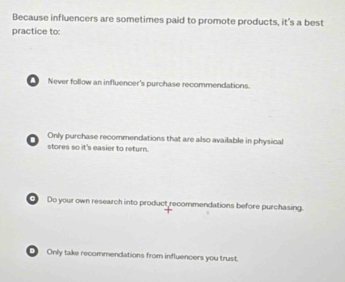 because influencers are sometimes paid to promote products, its a best practice to:\na never follow an influencers purchase recommendations.\nb only purchase recommendations that are also available in physical stores so its easier to return.\nc do your own research into product recommendations before purchasing.\nd only take recommendations from influencers you trust.