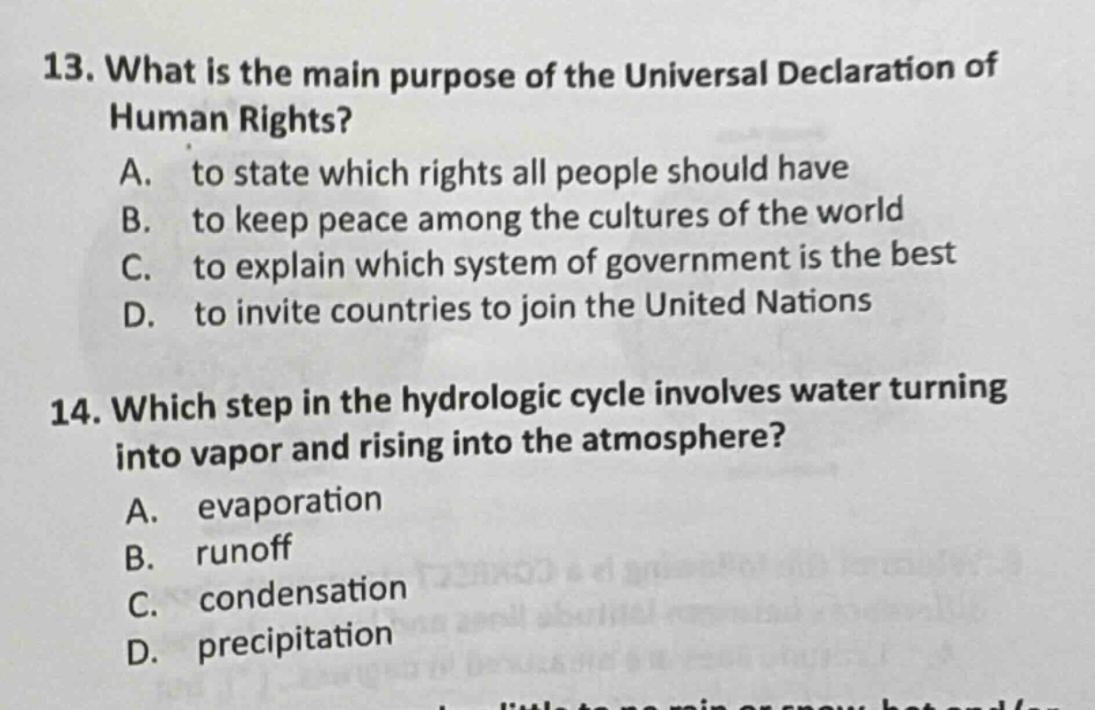13. what is the main purpose of the universal declaration of human rights?\na. to state which rights all people should have\nb. to keep peace among the cultures of the world\nc. to explain which system of government is the best\nd. to invite countries to join the united nations\n14. which step in the hydrologic cycle involves water turning into vapor and rising into the atmosphere?\na. evaporation\nb. runoff\nc. condensation\nd. precipitation