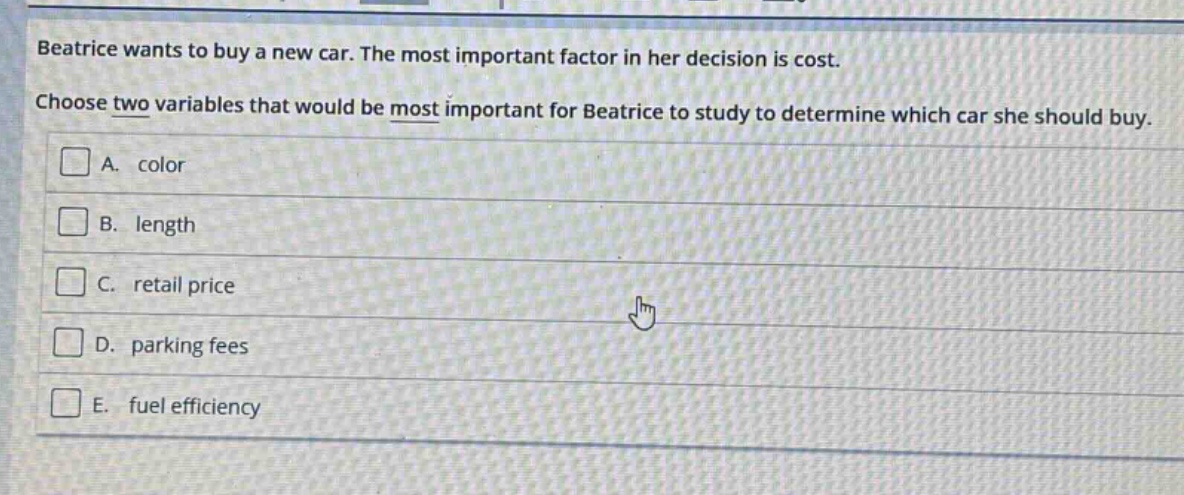 beatrice wants to buy a new car. the most important factor in her decision is cost. choose two variables that would be most important for beatrice to study to determine which car she should buy. a. color b. length c. retail price d. parking fees e. fuel efficiency