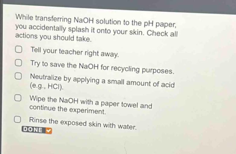 while transferring naoh solution to the ph paper, you accidentally splash it onto your skin. check all actions you should take.\ntell your teacher right away.\ntry to save the naoh for recycling purposes.\nneutralize by applying a small amount of acid (e.g., hcl).\nwipe the naoh with a paper towel and continue the experiment.\nrinse the exposed skin with water.\ndone