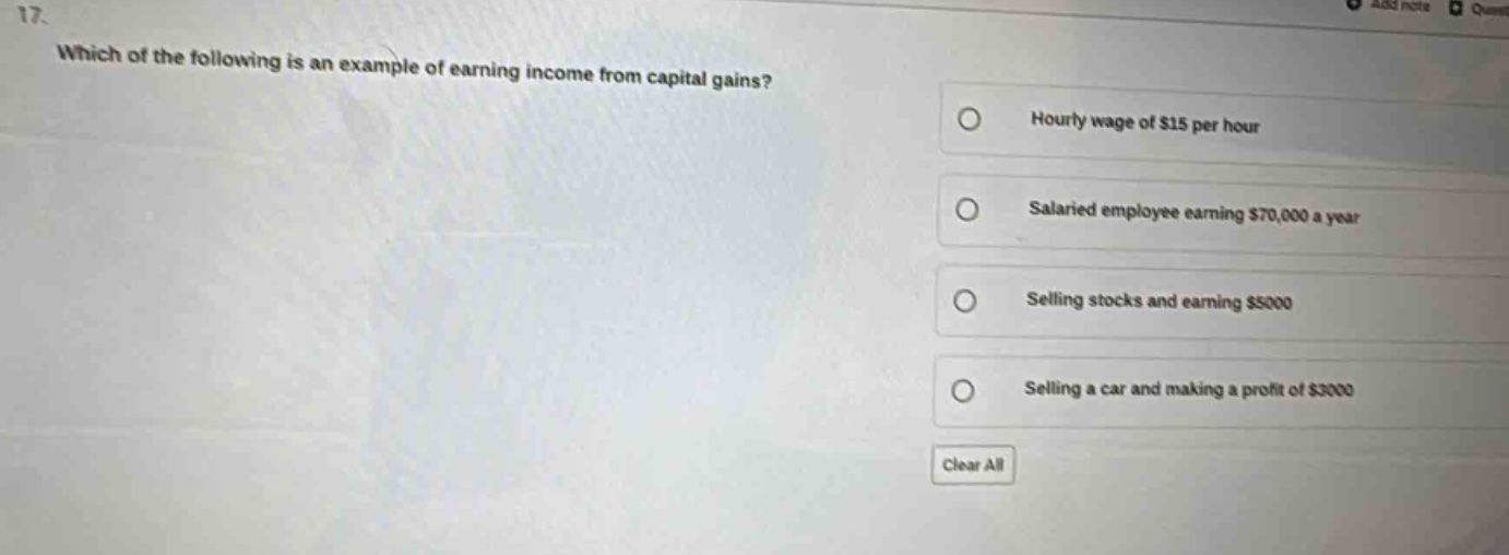 17. which of the following is an example of earning income from capital gains? hourly wage of $15 per hour salaried employee earning $70,000 a year selling stocks and earning $5000 selling a car and making a profit of $3000 clear all