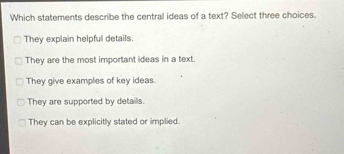 which statements describe the central ideas of a text? select three choices.\nthey explain helpful details.\nthey are the most important ideas in a text.\nthey give examples of key ideas.\nthey are supported by details.\nthey can be explicitly stated or implied.