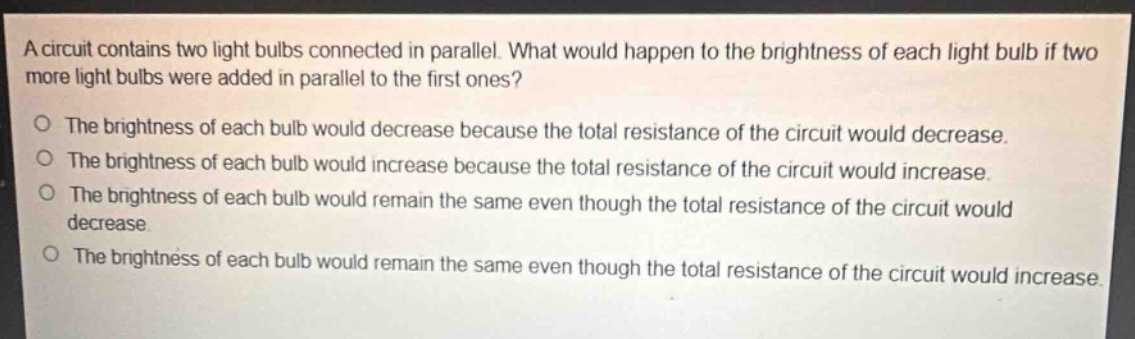 a circuit contains two light bulbs connected in parallel. what would happen to the brightness of each light bulb if two more light bulbs were added in parallel to the first ones?\no the brightness of each bulb would decrease because the total resistance of the circuit would decrease.\no the brightness of each bulb would increase because the total resistance of the circuit would increase.\no the brightness of each bulb would remain the same even though the total resistance of the circuit would decrease.\no the brightness of each bulb would remain the same even though the total resistance of the circuit would increase.