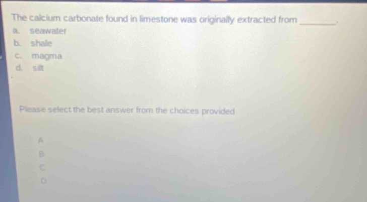 the calcium carbonate found in limestone was originally extracted from \n a. seawater \n b. shale \n c. magma \n d. silt \n please select the best answer from the choices provided