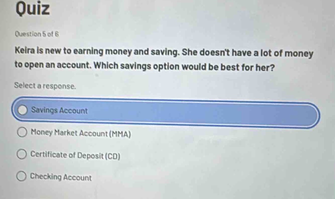 quiz\nquestion 5 of 6\nkeira is new to earning money and saving. she doesn’t have a lot of money to open an account. which savings option would be best for her?\nselect a response.\nsavings account\nmoney market account (mma)\ncertificate of deposit (cd)\nchecking account