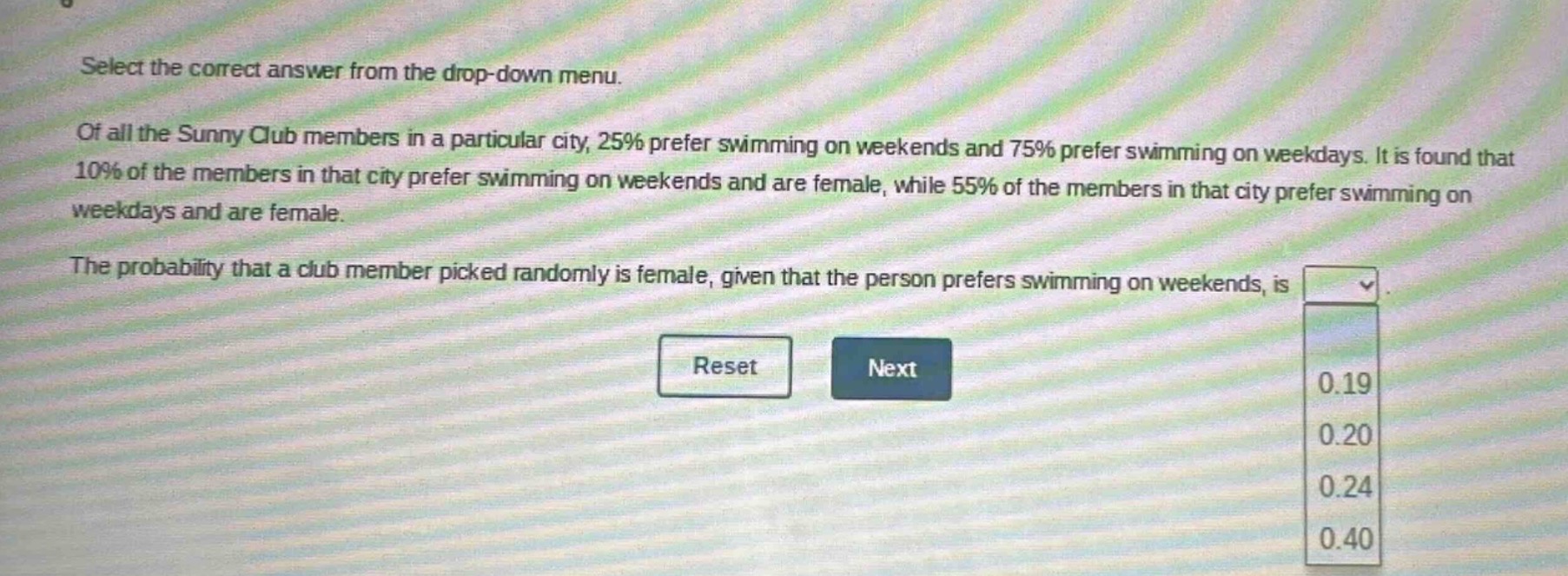 select the correct answer from the drop - down menu. of all the sunny club members in a particular city, 25% prefer swimming on weekends and 75% prefer swimming on weekdays. it is found that 10% of the members in that city prefer swimming on weekends and are female, while 55% of the members in that city prefer swimming on weekdays and are female. the probability that a club member picked randomly is female, given that the person prefers swimming on weekends, is