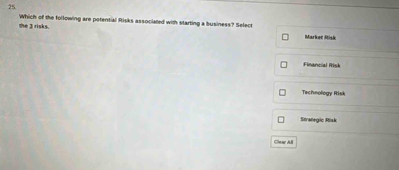 25. which of the following are potential risks associated with starting a business? select the 3 risks. market risk financial risk technology risk strategic risk clear all