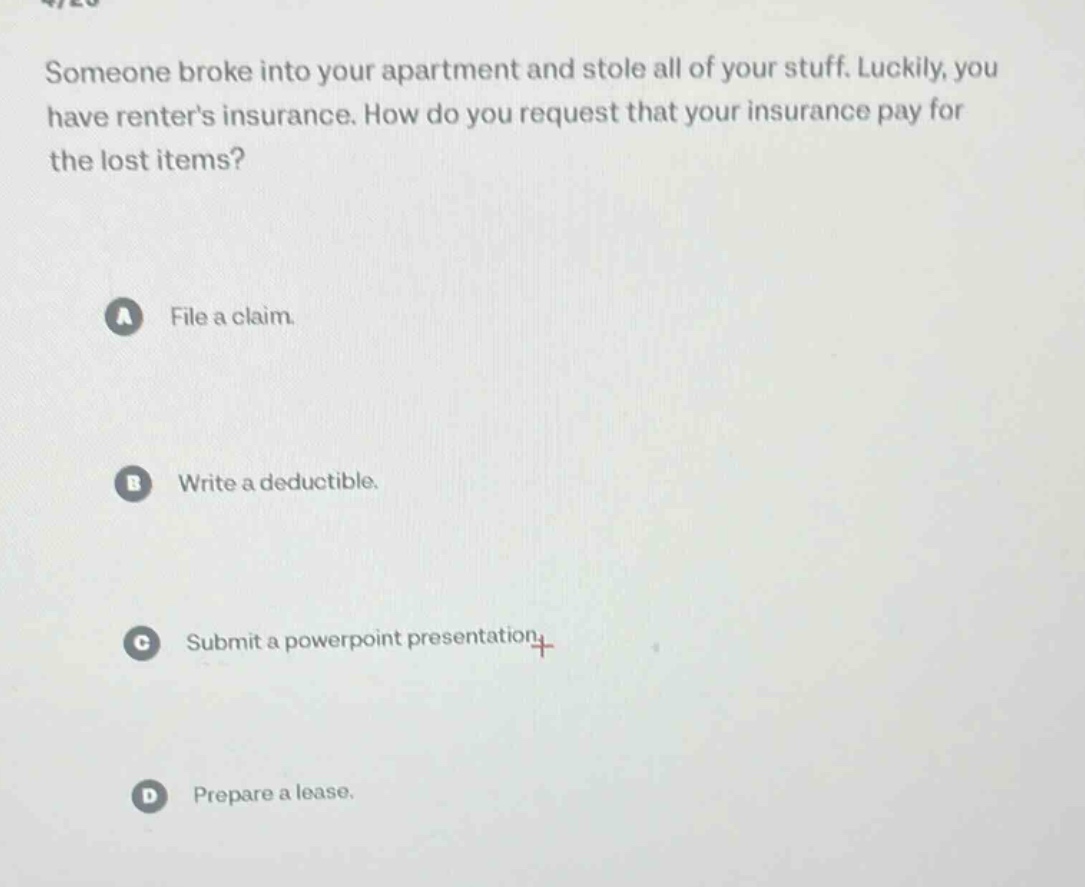 someone broke into your apartment and stole all of your stuff. luckily, you have renters insurance. how do you request that your insurance pay for the lost items?\na file a claim.\nb write a deductible.\nc submit a powerpoint presentation.\nd prepare a lease.
