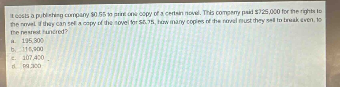 it costs a publishing company $0.55 to print one copy of a certain novel. this company paid $725,000 for the rights to the novel. if they can sell a copy of the novel for $6.75, how many copies of the novel must they sell to break even, to the nearest hundred?\na. 195,300\nb. 116,900\nc. 107,400\nd. 99,300