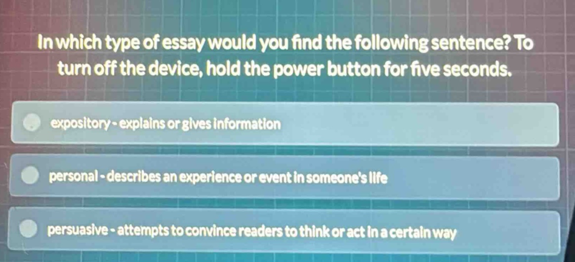 in which type of essay would you find the following sentence? to turn off the device, hold the power button for five seconds. expository - explains or gives information personal - describes an experience or event in someones life persuasive - attempts to convince readers to think or act in a certain way