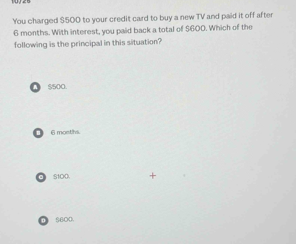 you charged $500 to your credit card to buy a new tv and paid it off after 6 months. with interest, you paid back a total of $600. which of the following is the principal in this situation?\na $500.\nb 6 months.\nc $100.\nd $600.