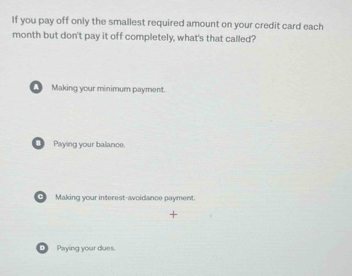 if you pay off only the smallest required amount on your credit card each month but dont pay it off completely, whats that called?\na making your minimum payment.\nb paying your balance.\nc making your interest - avoidance payment.\nd paying your dues.