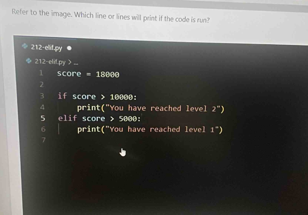 refer to the image. which line or lines will print if the code is run? 212-elif.py 212-elif.py >... 1 score = 18000 2 3 if score > 10000: 4 print(\you have reached level 2\) 5 elif score > 5000: 6 print(\you have reached level 1\) 7