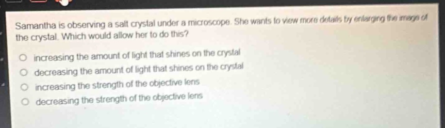 samantha is observing a salt crystal under a microscope. she wants to view more details by enlarging the image of the crystal. which would allow her to do this?\n- increasing the amount of light that shines on the crystal\n- decreasing the amount of light that shines on the crystal\n- increasing the strength of the objective lens\n- decreasing the strength of the objective lens