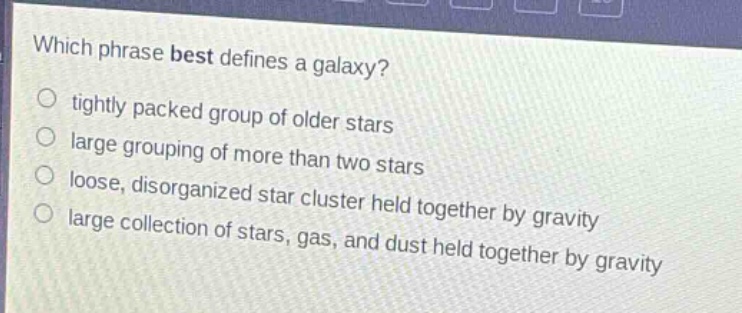 which phrase best defines a galaxy?\ntightly packed group of older stars\nlarge grouping of more than two stars\nloose, disorganized star cluster held together by gravity\nlarge collection of stars, gas, and dust held together by gravity