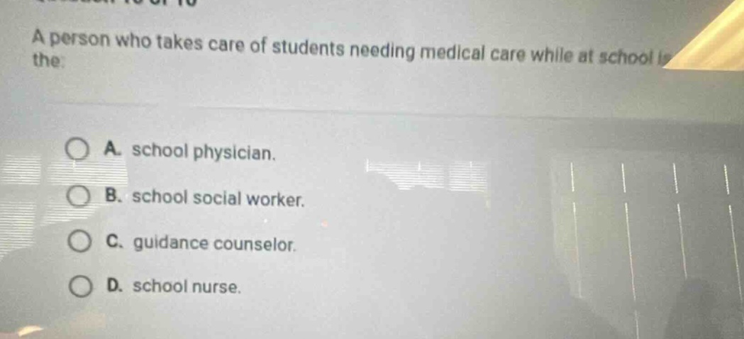 a person who takes care of students needing medical care while at school is the:\n\na. school physician.\nb. school social worker.\nc. guidance counselor.\nd. school nurse.