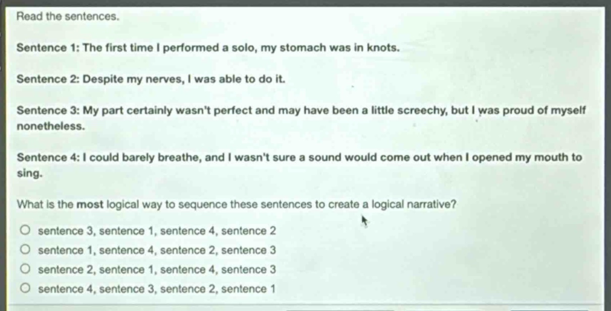 read the sentences.\nsentence 1: the first time i performed a solo, my stomach was in knots.\nsentence 2: despite my nerves, i was able to do it.\nsentence 3: my part certainly wasnt perfect and may have been a little screechy, but i was proud of myself nonetheless.\nsentence 4: i could barely breathe, and i wasnt sure a sound would come out when i opened my mouth to sing.\nwhat is the most logical way to sequence these sentences to create a logical narrative?\no sentence 3, sentence 1, sentence 4, sentence 2\no sentence 1, sentence 4, sentence 2, sentence 3\no sentence 2, sentence 1, sentence 4, sentence 3\no sentence 4, sentence 3, sentence 2, sentence 1