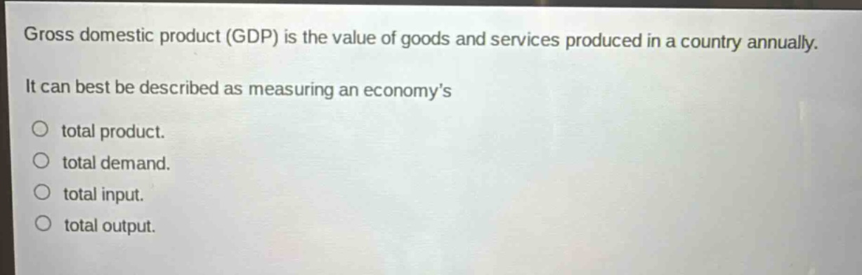 gross domestic product (gdp) is the value of goods and services produced in a country annually. it can best be described as measuring an economy’s\ntotal product.\ntotal demand.\ntotal input.\ntotal output.