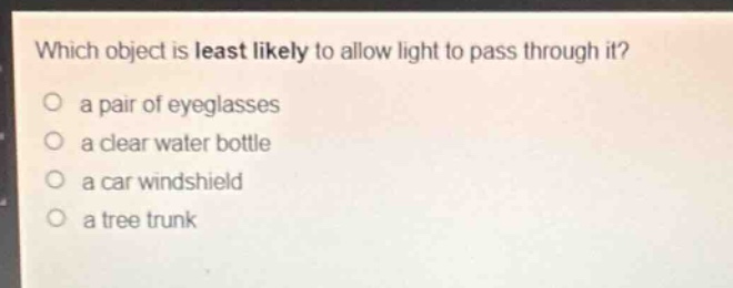 which object is least likely to allow light to pass through it?\no a pair of eyeglasses\no a clear water bottle\no a car windshield\no a tree trunk