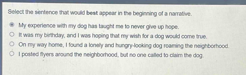select the sentence that would best appear in the beginning of a narrative.\nmy experience with my dog has taught me to never give up hope.\nit was my birthday, and i was hoping that my wish for a dog would come true.\non my way home, i found a lonely and hungry - looking dog roaming the neighborhood.\ni posted flyers around the neighborhood, but no one called to claim the dog.