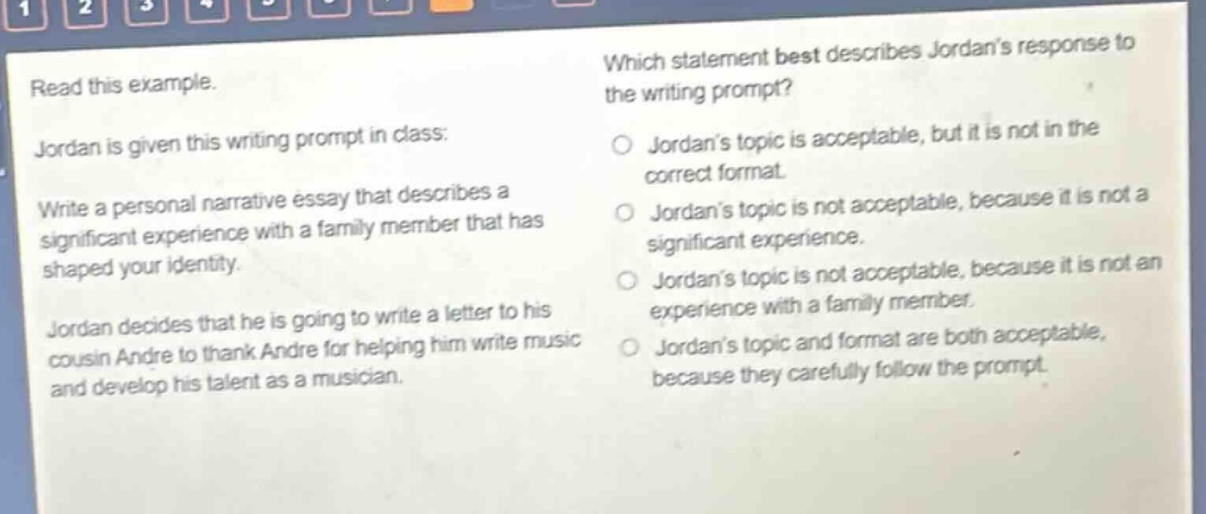 read this example. jordan is given this writing prompt in class: write a personal narrative essay that describes a significant experience with a family member that has shaped your identity. jordan decides that he is going to write a letter to his cousin andre to thank andre for helping him write music and develop his talent as a musician. which statement best describes jordans response to the writing prompt? jordans topic is acceptable, but it is not in the correct format. jordans topic is not acceptable, because it is not a significant experience. jordans topic is not acceptable, because it is not an experience with a family member. jordans topic and format are both acceptable, because they carefully follow the prompt.