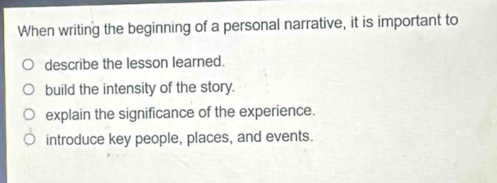 when writing the beginning of a personal narrative, it is important to\ndescribe the lesson learned.\nbuild the intensity of the story.\nexplain the significance of the experience.\nintroduce key people, places, and events.