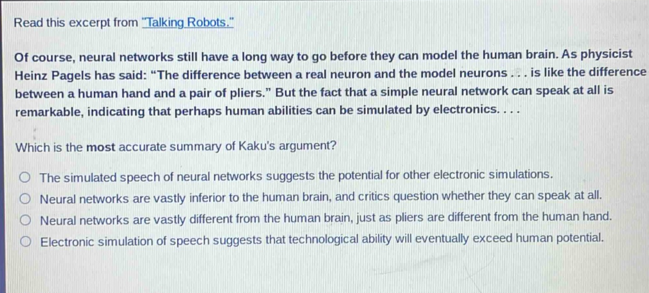 read this excerpt from \talking robots.\ of course, neural networks still have a long way to go before they can model the human brain. as physicist heinz pagels has said: \the difference between a real neuron and the model neurons... is like the difference between a human hand and a pair of pliers.\ but the fact that a simple neural network can speak at all is remarkable, indicating that perhaps human abilities can be simulated by electronics... which is the most accurate summary of kakus argument? the simulated speech of neural networks suggests the potential for other electronic simulations. neural networks are vastly inferior to the human brain, and critics question whether they can speak at all. neural networks are vastly different from the human brain, just as pliers are different from the human hand. electronic simulation of speech suggests that technological ability will eventually exceed human potential.
