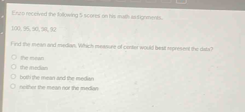 enzo received the following 5 scores on his math assignments. 100, 95, 90, 98, 92. find the mean and median. which measure of center would best represent the data? the mean the median both the mean and the median neither the mean nor the median