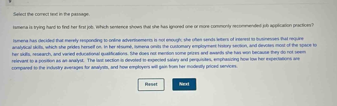 select the correct text in the passage.\nismena is trying hard to find her first job. which sentence shows that she has ignored one or more commonly recommended job - application practices?\nismena has decided that merely responding to online advertisements is not enough; she often sends letters of interest to businesses that require analytical skills, which she prides herself on. in her résumé, ismena omits the customary employment history section, and devotes most of the space to her skills, research, and varied educational qualifications. she does not mention some prizes and awards she has won because they do not seem relevant to a position as an analyst. the last section is devoted to expected salary and perquisites, emphasizing how low her expectations are compared to the industry averages for analysts, and how employers will gain from her modestly priced services.