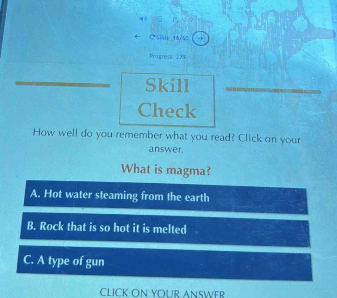 skill check\nhow well do you remember what you read? click on your answer.\nwhat is magma?\na. hot water steaming from the earth\nb. rock that is so hot it is melted\nc. a type of gun\nclick on your answer