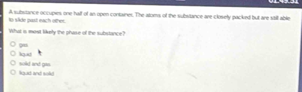 a substance occupies one - half of an open container. the atoms of the substance are closely packed but are still able to slide past each other. what is most likely the phase of the substance?\no gas\no liquid\no solid and gas\no liquid and solid