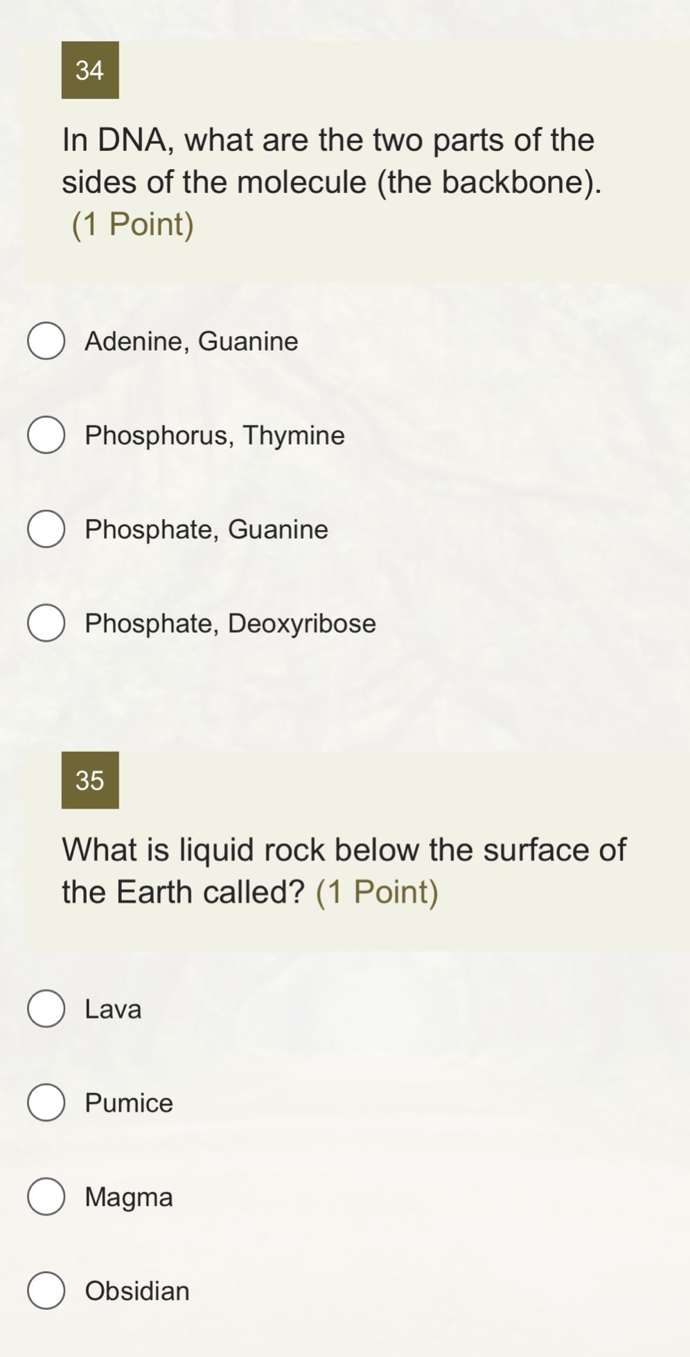 34 in dna, what are the two parts of the sides of the molecule (the backbone). (1 point)\nadenine, guanine\nphosphorus, thymine\nphosphate, guanine\nphosphate, deoxyribose\n35 what is liquid rock below the surface of the earth called? (1 point)\nlava\npumice\nmagma\nobsidian