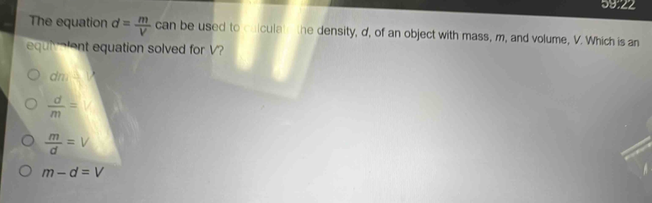 the equation $d = \\frac{m}{v}$ can be used to calculate the density, $d$, of an object with mass, $m$, and volume, $v$. which is an equivalent equation solved for $v$?\n$dm = v$\n$\\frac{d}{m}=v$\n$\\frac{m}{d}=v$\n$m - d=v$