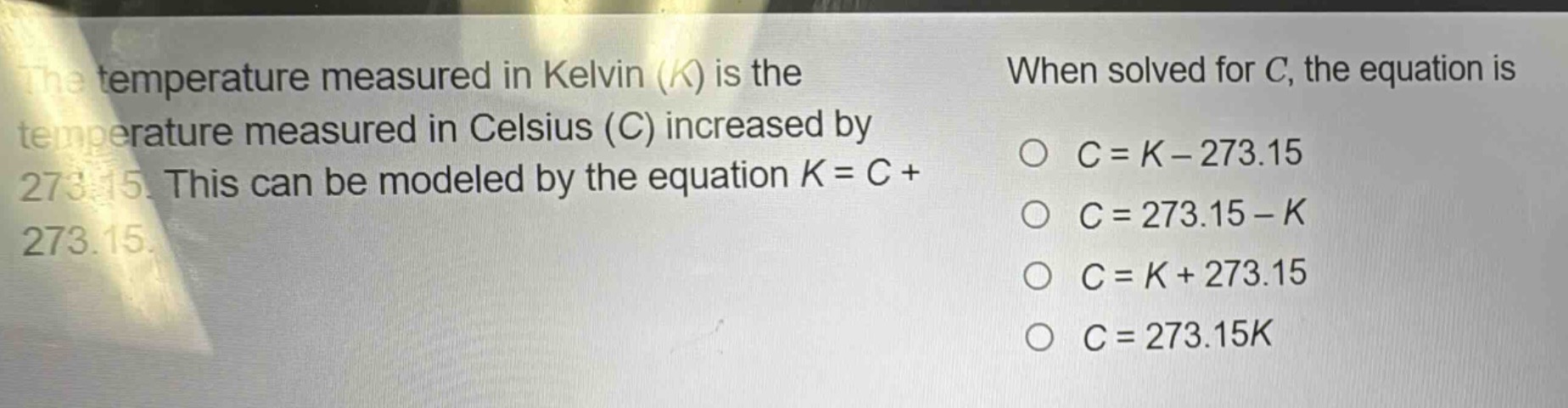 the temperature measured in kelvin (k) is the temperature measured in celsius (c) increased by 273.15. this can be modeled by the equation k = c + 273.15. when solved for c, the equation is c = k - 273.15; c = 273.15 - k; c = k + 273.15; c = 273.15k