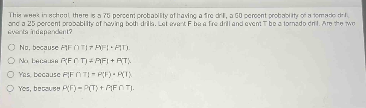 this week in school, there is a 75 percent probability of having a fire drill, a 50 percent probability of a tornado drill, and a 25 percent probability of having both drills. let event f be a fire drill and event t be a tornado drill. are the two events independent?\nno, because p(f ∩ t) ≠ p(f) · p(t).\nno, because p(f ∩ t) ≠ p(f) + p(t).\nyes, because p(f ∩ t) = p(f) · p(t).\nyes, because p(f) = p(t) + p(f ∩ t).