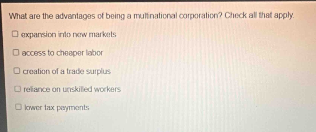what are the advantages of being a multinational corporation? check all that apply.\n□ expansion into new markets\n□ access to cheaper labor\n□ creation of a trade surplus\n□ reliance on unskilled workers\n□ lower tax payments