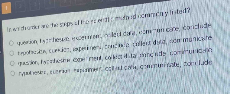 in which order are the steps of the scientific method commonly listed?\nquestion, hypothesize, experiment, collect data, communicate, conclude\nhypothesize, question, experiment, conclude, collect data, communicate\nquestion, hypothesize, experiment, collect data, conclude, communicate\nhypothesize, question, experiment, collect data, communicate, conclude