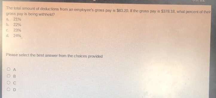 the total amount of deductions from an employees gross pay is $83.20. if the gross pay is $378.18, what percent of their gross pay is being withheld?\na. 21%\nb. 22%\nc. 23%\nd. 24%\nplease select the best answer from the choices provided\no a\no b\no c\no d