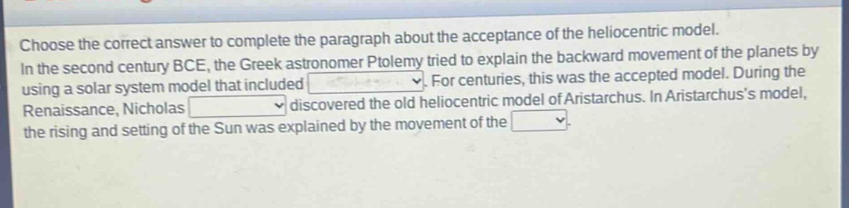 choose the correct answer to complete the paragraph about the acceptance of the heliocentric model. in the second century bce, the greek astronomer ptolemy tried to explain the backward movement of the planets by using a solar - system model that included. for centuries, this was the accepted model. during the renaissance, nicholas discovered the old heliocentric model of aristarchus. in aristarchuss model, the rising and setting of the sun was explained by the movement of the.