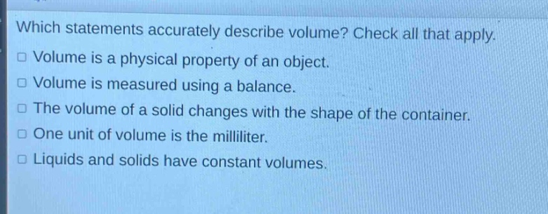 which statements accurately describe volume? check all that apply.\nvolume is a physical property of an object.\nvolume is measured using a balance.\nthe volume of a solid changes with the shape of the container.\none unit of volume is the milliliter.\nliquids and solids have constant volumes.