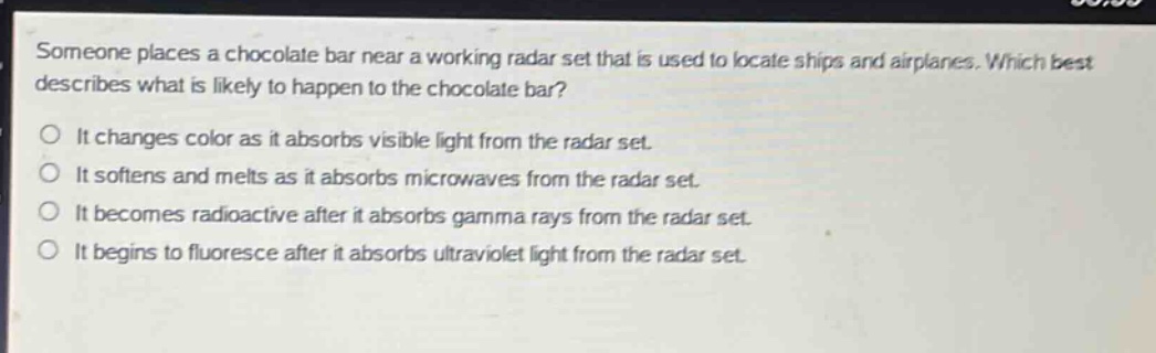 someone places a chocolate bar near a working radar set that is used to locate ships and airplanes. which best describes what is likely to happen to the chocolate bar?\no it changes color as it absorbs visible light from the radar set.\no it softens and melts as it absorbs microwaves from the radar set.\no it becomes radioactive after it absorbs gamma rays from the radar set.\no it begins to fluoresce after it absorbs ultraviolet light from the radar set.