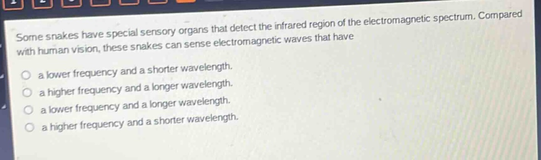 some snakes have special sensory organs that detect the infrared region of the electromagnetic spectrum. compared with human vision, these snakes can sense electromagnetic waves that have\na lower frequency and a shorter wavelength.\na higher frequency and a longer wavelength.\na lower frequency and a longer wavelength.\na higher frequency and a shorter wavelength.