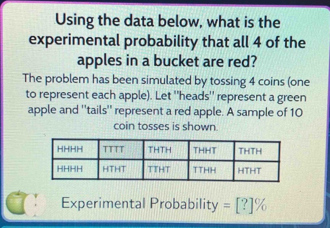 using the data below, what is the experimental probability that all 4 of the apples in a bucket are red? the problem has been simulated by tossing 4 coins (one to represent each apple). let \heads\ represent a green apple and \tails\ represent a red apple. a sample of 10 coin tosses is shown. hhhh tttt thth thht thth hhhh htht ttht tthh htht experimental probability = ?%