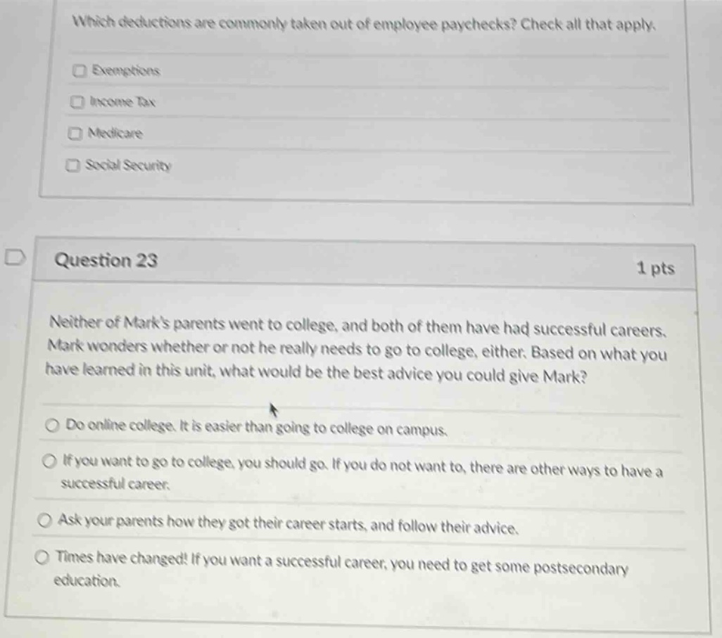 which deductions are commonly taken out of employee paychecks? check all that apply.\nexemptions\nincome tax\nmedicare\nsocial security\n\nquestion 23\n1 pts\nneither of marks parents went to college, and both of them have had successful careers. mark wonders whether or not he really needs to go to college, either. based on what you have learned in this unit, what would be the best advice you could give mark?\ndo online college. it is easier than going to college on campus.\nif you want to go to college, you should go. if you do not want to, there are other ways to have a successful career.\nask your parents how they got their career starts, and follow their advice.\ntimes have changed! if you want a successful career, you need to get some postsecondary education.