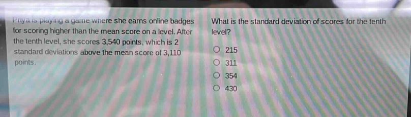 priya is playing a game where she earns online badges for scoring higher than the mean score on a level. after the tenth level, she scores 3,540 points, which is 2 standard deviations above the mean score of 3,110 points. what is the standard deviation of scores for the tenth level?\n215\n311\n354\n430