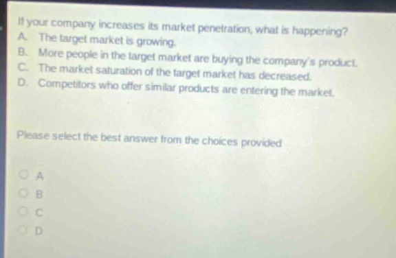 if your company increases its market penetration, what is happening? a. the target market is growing. b. more people in the target market are buying the companys product. c. the market saturation of the target market has decreased. d. competitors who offer similar products are entering the market. please select the best answer from the choices provided