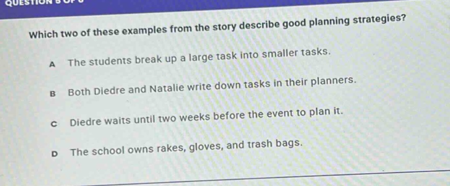 which two of these examples from the story describe good planning strategies?\na the students break up a large task into smaller tasks.\nb both diedre and natalie write down tasks in their planners.\nc diedre waits until two weeks before the event to plan it.\nd the school owns rakes, gloves, and trash bags.