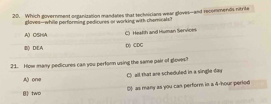 20. which government organization mandates that technicians wear gloves—and recommends nitrile gloves—while performing pedicures or working with chemicals?\na) osha\nb) dea\nc) health and human services\nd) cdc\n21. how many pedicures can you perform using the same pair of gloves?\na) one\nb) two\nc) all that are scheduled in a single day\nd) as many as you can perform in a 4 - hour period